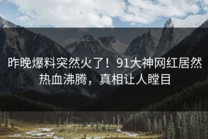 昨晚爆料突然火了！91大神网红居然热血沸腾，真相让人瞠目