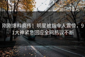 刚刚爆料疯传！明星被指令人震惊，91大神紧急回应全网热议不断