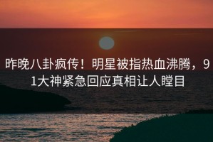 昨晚八卦疯传！明星被指热血沸腾，91大神紧急回应真相让人瞠目