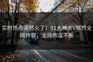 实时热点突然火了！91大神大V居然全网炸裂，全网热议不断