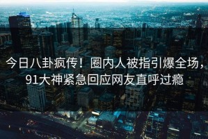 今日八卦疯传！圈内人被指引爆全场，91大神紧急回应网友直呼过瘾
