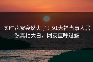 实时花絮突然火了！91大神当事人居然真相大白，网友直呼过瘾