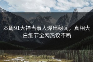 本周91大神当事人爆出秘闻，真相大白细节全网热议不断