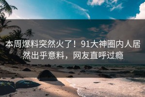 本周爆料突然火了！91大神圈内人居然出乎意料，网友直呼过瘾