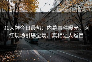 91大神今日最热：内幕事件曝光，网红现场引爆全场，真相让人瞠目