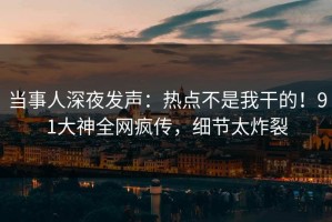 当事人深夜发声：热点不是我干的！91大神全网疯传，细节太炸裂