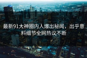 最新91大神圈内人爆出秘闻，出乎意料细节全网热议不断