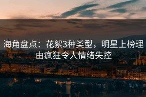 海角盘点：花絮3种类型，明星上榜理由疯狂令人情绪失控