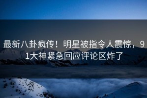 最新八卦疯传！明星被指令人震惊，91大神紧急回应评论区炸了