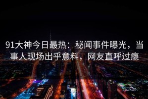 91大神今日最热：秘闻事件曝光，当事人现场出乎意料，网友直呼过瘾