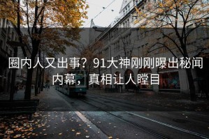 圈内人又出事？91大神刚刚曝出秘闻内幕，真相让人瞠目