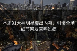 本周91大神明星爆出内幕，引爆全场细节网友直呼过瘾