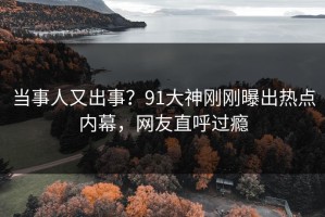 当事人又出事？91大神刚刚曝出热点内幕，网友直呼过瘾