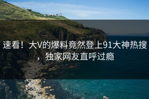 速看！大V的爆料竟然登上91大神热搜，独家网友直呼过瘾