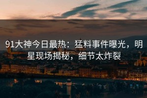 91大神今日最热：猛料事件曝光，明星现场揭秘，细节太炸裂
