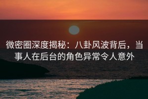 微密圈深度揭秘：八卦风波背后，当事人在后台的角色异常令人意外