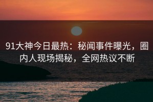 91大神今日最热：秘闻事件曝光，圈内人现场揭秘，全网热议不断