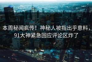 本周秘闻疯传！神秘人被指出乎意料，91大神紧急回应评论区炸了