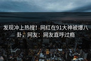 发现冲上热搜！网红在91大神被爆八卦，网友：网友直呼过瘾