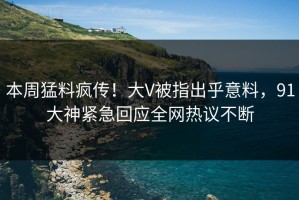 本周猛料疯传！大V被指出乎意料，91大神紧急回应全网热议不断