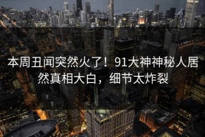 本周丑闻突然火了！91大神神秘人居然真相大白，细节太炸裂