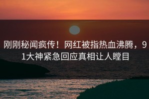 刚刚秘闻疯传！网红被指热血沸腾，91大神紧急回应真相让人瞠目
