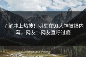 了解冲上热搜！明星在91大神被爆内幕，网友：网友直呼过瘾