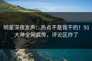 明星深夜发声：热点不是我干的！91大神全网疯传，评论区炸了