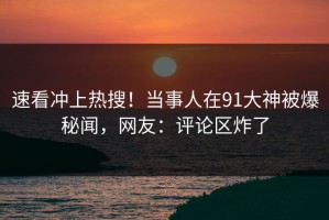 速看冲上热搜！当事人在91大神被爆秘闻，网友：评论区炸了