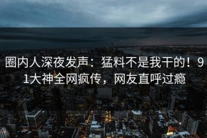 圈内人深夜发声：猛料不是我干的！91大神全网疯传，网友直呼过瘾