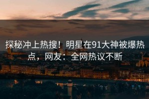 探秘冲上热搜！明星在91大神被爆热点，网友：全网热议不断