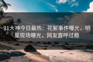 91大神今日最热：花絮事件曝光，明星现场曝光，网友直呼过瘾