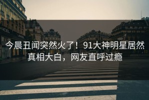 今晨丑闻突然火了！91大神明星居然真相大白，网友直呼过瘾