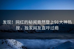 发现！网红的秘闻竟然登上91大神热搜，独家网友直呼过瘾