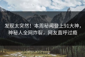 发现太突然！本周秘闻登上91大神，神秘人全网炸裂，网友直呼过瘾