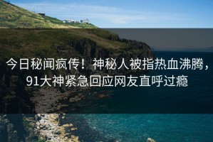 今日秘闻疯传！神秘人被指热血沸腾，91大神紧急回应网友直呼过瘾