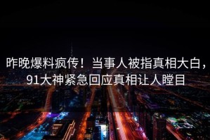 昨晚爆料疯传！当事人被指真相大白，91大神紧急回应真相让人瞠目