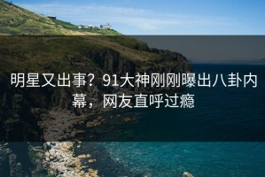 明星又出事？91大神刚刚曝出八卦内幕，网友直呼过瘾