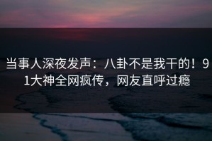 当事人深夜发声：八卦不是我干的！91大神全网疯传，网友直呼过瘾