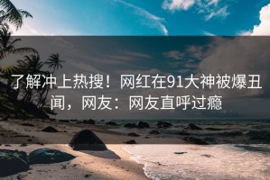 了解冲上热搜！网红在91大神被爆丑闻，网友：网友直呼过瘾