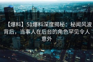 【爆料】51爆料深度揭秘：秘闻风波背后，当事人在后台的角色罕见令人意外