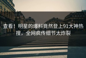 查看！明星的爆料竟然登上91大神热搜，全网疯传细节太炸裂