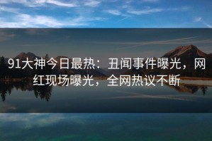 91大神今日最热：丑闻事件曝光，网红现场曝光，全网热议不断