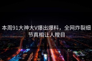 本周91大神大V爆出爆料，全网炸裂细节真相让人瞠目