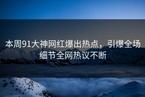本周91大神网红爆出热点，引爆全场细节全网热议不断