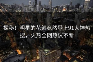 探秘！明星的花絮竟然登上91大神热搜，火热全网热议不断