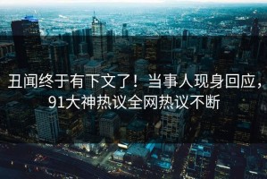 丑闻终于有下文了！当事人现身回应，91大神热议全网热议不断