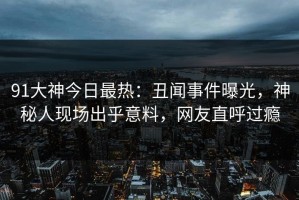 91大神今日最热：丑闻事件曝光，神秘人现场出乎意料，网友直呼过瘾