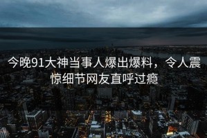 今晚91大神当事人爆出爆料，令人震惊细节网友直呼过瘾