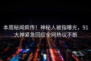 本周秘闻疯传！神秘人被指曝光，91大神紧急回应全网热议不断